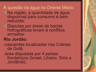 A questão da água no Oriente Médio
Na região, a quantidade de água
disponível para consumo é bem
reduzida;
Disputas por áreas de bacias
hidrográficas levam à conflitos
armados:
Rio Jordão:
-nascentes localizadas nas Colinas
de Golã;
-área disputada por 4 países
fronteiriços (Israel, Líbano, Síria e
Jordânia);
 