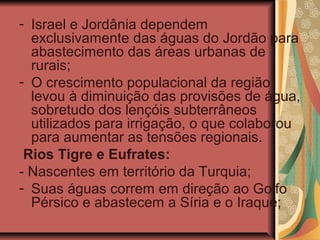 - Israel e Jordânia dependem
exclusivamente das águas do Jordão para
abastecimento das áreas urbanas de
rurais;
- O crescimento populacional da região
levou à diminuição das provisões de água,
sobretudo dos lençóis subterrâneos
utilizados para irrigação, o que colaborou
para aumentar as tensões regionais.
Rios Tigre e Eufrates:
- Nascentes em território da Turquia;
- Suas águas correm em direção ao Golfo
Pérsico e abastecem a Síria e o Iraque;
 