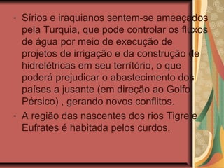 - Sírios e iraquianos sentem-se ameaçados
pela Turquia, que pode controlar os fluxos
de água por meio de execução de
projetos de irrigação e da construção de
hidrelétricas em seu terrítório, o que
poderá prejudicar o abastecimento dos
países a jusante (em direção ao Golfo
Pérsico) , gerando novos conflitos.
- A região das nascentes dos rios Tigre e
Eufrates é habitada pelos curdos.
 