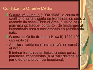 Conflitos no Oriente Médio
Guerra Irã x Iraque (1980-1988): a causa do
conflito foi uma disputa de fronteiras, ou seja, o
controle do canal Chatt al Arab, a única saída
marítima do Iraque, portanto , de fundamental
importância para o escoamento do petróleo do
país.
Guerra do Golfo (Iraque x Kuwait) 1990-1991:
são motivos:
- Ampliar a saída marítima através do canal Chatt
al Arab;
- Eliminar fronteiras artificiais criadas pelas
potências imperialistas (o Kuwait deveria ser
parte de uma província iraquiana);
 