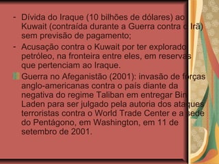 - Dívida do Iraque (10 bilhões de dólares) ao
Kuwait (contraída durante a Guerra contra o Irã)
sem previsão de pagamento;
- Acusação contra o Kuwait por ter explorado
petróleo, na fronteira entre eles, em reservas
que pertenciam ao Iraque.
Guerra no Afeganistão (2001): invasão de forças
anglo-americanas contra o país diante da
negativa do regime Taliban em entregar Bin
Laden para ser julgado pela autoria dos ataques
terroristas contra o World Trade Center e a sede
do Pentágono, em Washington, em 11 de
setembro de 2001.
 