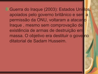 Guerra do Iraque (2003): Estados Unidos,
apoiados pelo governo britânico e sem a
permissão da ONU, voltaram a atacar o
Iraque , mesmo sem comprovação de
existência de armas de destruição em
massa. O objetivo era destituir o governo
ditatorial de Sadam Husseim.
 