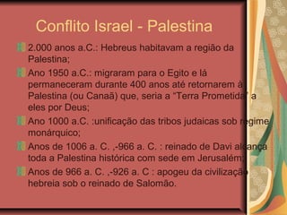 Conflito Israel - Palestina
2.000 anos a.C.: Hebreus habitavam a região da
Palestina;
Ano 1950 a.C.: migraram para o Egito e lá
permaneceram durante 400 anos até retornarem à
Palestina (ou Canaã) que, seria a “Terra Prometida” a
eles por Deus;
Ano 1000 a.C. :unificação das tribos judaicas sob regime
monárquico;
Anos de 1006 a. C. ,-966 a. C. : reinado de Davi alcança
toda a Palestina histórica com sede em Jerusalém;
Anos de 966 a. C. ,-926 a. C : apogeu da civilização
hebreia sob o reinado de Salomão.
 