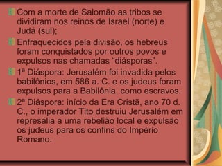 Com a morte de Salomão as tribos se
dividiram nos reinos de Israel (norte) e
Judá (sul);
Enfraquecidos pela divisão, os hebreus
foram conquistados por outros povos e
expulsos nas chamadas “diásporas”.
1ª Diáspora: Jerusalém foi invadida pelos
babilônios, em 586 a. C. e os judeus foram
expulsos para a Babilônia, como escravos.
2ª Diáspora: início da Era Cristã, ano 70 d.
C., o imperador Tito destruiu Jerusalém em
represália a uma rebelião local e expulsão
os judeus para os confins do Império
Romano.
 