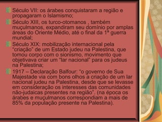 Século VII: os árabes conquistaram a região e
propagaram o Islamismo;
Século XIII, os turco-otomanos , também
muçulmanos, expandiram seu domínio por amplas
áreas do Oriente Médio, até o final da 1ª guerra
mundial;
Século XIX: mobilização internacional pela
“criação” de um Estado judeu na Palestina, que
tomou corpo com o sionismo, movimento que
objetivava criar um “lar nacional” para os judeus
na Palestina;
1917 – Declaração Balfour: “o governo de Sua
Majestade via com bons olhos a criação de um lar
nacional judeu na Palestina, desde que se levasse
em consideração os interesses das comunidades
não-judaicas presentes na região”. (na época os
árabes e muçulmanos correspondiam a mais de
85% da população presente na Palestina).
 
