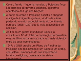 Com o fim da 1ª guerra mundial, a Palestina ficou
sob domínio do governo britânico, conforme
orientação da Liga das Nações;
A partir de então a Palestina assistiu à chegada
maciça de imigrantes judeus, vindos de várias
partes do mundo, especialmente do continente
europeu (anos 1930) que já vivia a ascensão do
nazismo.
Ao fim da 2ª guerra mundial,os judeus já
constituíam 1/3 do total da população da Palestina
e os conflitos tornaram-se cada vez mais violentos
entre as duas comunidades;
1947: a ONU propõe um Plano de Partilha da
Palestina em dois Estados: um judeu e um árabe.
Jerusalém , em função de sua importância
histórico-religiosa, passaria a ter status
internacional.
 