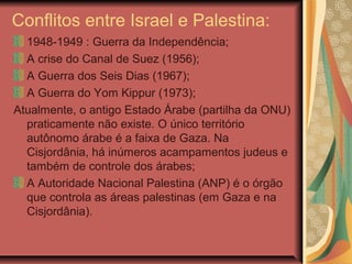 Conflitos entre Israel e Palestina:
1948-1949 : Guerra da Independência;
A crise do Canal de Suez (1956);
A Guerra dos Seis Dias (1967);
A Guerra do Yom Kippur (1973);
Atualmente, o antigo Estado Árabe (partilha da ONU)
praticamente não existe. O único território
autônomo árabe é a faixa de Gaza. Na
Cisjordânia, há inúmeros acampamentos judeus e
também de controle dos árabes;
A Autoridade Nacional Palestina (ANP) é o órgão
que controla as áreas palestinas (em Gaza e na
Cisjordânia).
 