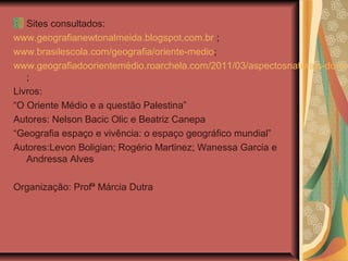 Sites consultados:
www.geografianewtonalmeida.blogspot.com.br ;
www.brasilescola.com/geografia/oriente-medio;
www.geografiadoorientemédio.roarchela.com/2011/03/aspectosnaturais-do-ori
;
Livros:
“O Oriente Médio e a questão Palestina”
Autores: Nelson Bacic Olic e Beatriz Canepa
“Geografia espaço e vivência: o espaço geográfico mundial”
Autores:Levon Boligian; Rogério Martinez; Wanessa Garcia e
Andressa Alves
Organização: Profª Márcia Dutra
 