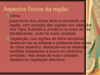Aspectos físicos da região
Clima:
predomínio dos climas árido e semiárido na
região, com exceção das regiões dos vales dos
rios Tigre, Eufrates e Jordão e na costa do mar
Mediterrâneo, onde há maior umidade.
Vegetação: nas regiões de clima semiárido,
destacam-se as estepes e pradarias.Nas áreas
de clima desértico, destacam-se as espécies
xerófilas (adaptadas à pouca ou nenhuma
umidade). Nas áreas de maior umidade,
destaca-se vegetação arbustiva.
 