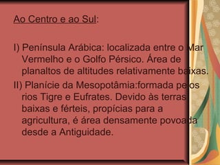 Ao Centro e ao Sul:
I) Península Arábica: localizada entre o Mar
Vermelho e o Golfo Pérsico. Área de
planaltos de altitudes relativamente baixas.
II) Planície da Mesopotâmia:formada pelos
rios Tigre e Eufrates. Devido às terras
baixas e férteis, propícias para a
agricultura, é área densamente povoada
desde a Antiguidade.
 