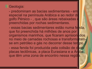 Geologia:
- predominam as bacias sedimentares - em
especial na península Arábica e ao redor do
golfo Pérsico - , que são áreas rebaixadas e
preenchidas por rochas sedimentares.
- essas bacias sedimentares estão numa fenda,
que foi preenchida há milhões de anos por
organismos marinhos, que ficaram aprisionados
no meio de camadas rochosas e transformaram-
se em petróleo e gás no decorrer desse tempo.
- essa fenda foi produzida pela colisão de duas
placas tectônicas, a placa Eurasiana e a Árabe,
que têm uma zona de encontro nessa região.
 