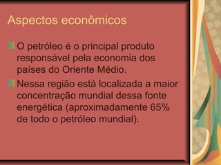 Aspectos econômicos
O petróleo é o principal produto
responsável pela economia dos
países do Oriente Médio.
Nessa região está localizada a maior
concentração mundial dessa fonte
energética (aproximadamente 65%
de todo o petróleo mundial).
 