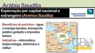 ArábiaSaudita
Benefícios do petróleo– água
e energia baratas, transporte
público gratuito e impostos
baixos
Indústrias – informática,
biotecnologia, eletrônica e
militar
Exploração por capital nacional e
estrangeiro (Aramco Saudita)
 