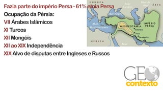 Fazia parte do império Persa- 61% etnia Persa
Ocupação da Pérsia:
VII Árabes Islâmicos
XI Turcos
XII Mongóis
XII ao XIX Independência
XIX Alvo de disputas entre Ingleses e Russos
 