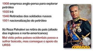 1908empresa anglo-persa para explorar
petróleo
1935 Irã
1946 Retiradas dos soldados russos
1951 nacionalização do petróleo
Xá Reza Pahalevi se retira do país (aliado
dos ingleses e norte-americanos)
Mal visto pelos países ocidentais passa a
sofrer boicote, mas consegue o apoio da
URSS
 