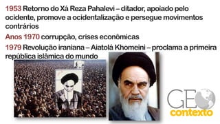 1953Retorno do Xá Reza Pahalevi – ditador, apoiado pelo
ocidente, promove a ocidentalização e persegue movimentos
contrários
Anos 1970corrupção, crises econômicas
1979 Revolução iraniana – Aiatolá Khomeini – proclama a primeira
república islâmica do mundo
 