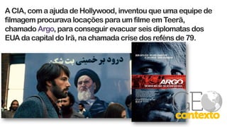 A CIA, com a ajuda de Hollywood, inventou que uma equipe de
filmagem procurava locações para um filme em Teerã,
chamado Argo, para conseguir evacuar seis diplomatas dos
EUA da capital do Irã, na chamada crise dos reféns de 79.
 