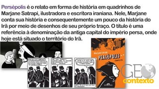 Persépolis é o relato em forma de história em quadrinhos de
Marjane Satrapi, ilustradora e escritora iraniana. Nele, Marjane
conta sua história e consequentemente um pouco da história do
Irã por meio de desenhos de seu próprio traço. O título é uma
referência à denominação da antiga capital do império persa, onde
hoje está situado o território do Irã.
 