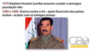 1979Saddam Hussein (sunita) assumiu o poder e persegue
população xiita
1980 a 1988 Guerra contra o Irã – apoio financeiro dos países
árabes - acabar com os inimigos persas
 
