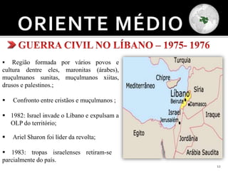 12
 Região formada por vários povos e
cultura dentre eles, maronitas (árabes),
muçulmanos sunitas, muçulmanos xiitas,
drusos e palestinos.;
 Confronto entre cristãos e muçulmanos ;
 1982: Israel invade o Líbano e expulsam a
OLP do território;
 Ariel Sharon foi líder da revolta;
 1983: tropas israelenses retiram-se
parcialmente do país.
 
