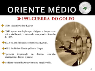 16
1990: Iraque invade o Kuwait
ONU aprova resolução que obrigava o Iraque a se
retirar do Kuwait, endossando uma possível invasão
do EUA.
EUA realiza embargo econômico ao Kuwait.
OLP, Jordânia e Iêmen apóiam o Iraque.
Operação tempestade no deserto: coalizão
internacional destrói o Iraque.
Saddam é mantido para evitar uma rebelião xiita.
 
