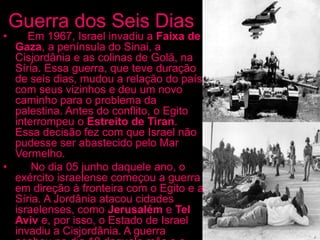 Guerra dos Seis Dias
• Em 1967, Israel invadiu a Faixa de
Gaza, a península do Sinai, a
Cisjordânia e as colinas de Golã, na
Síria. Essa guerra, que teve duração
de seis dias, mudou a relação do país
com seus vizinhos e deu um novo
caminho para o problema da
palestina. Antes do conflito, o Egito
interrompeu o Estreito de Tiran.
Essa decisão fez com que Israel não
pudesse ser abastecido pelo Mar
Vermelho.
• No dia 05 junho daquele ano, o
exército israelense começou a guerra
em direção à fronteira com o Egito e a
Síria. A Jordânia atacou cidades
israelenses, como Jerusalém e Tel
Aviv e, por isso, o Estado de Israel
invadiu a Cisjordânia. A guerra
 