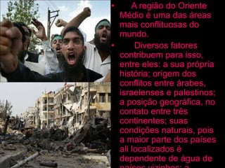 • A região do Oriente
Médio é uma das áreas
mais conflituosas do
mundo.
• Diversos fatores
contribuem para isso,
entre eles: a sua própria
história; origem dos
conflitos entre árabes,
israelenses e palestinos;
a posição geográfica, no
contato entre três
continentes; suas
condições naturais, pois
a maior parte dos países
ali localizados é
dependente de água de
 