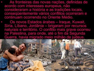 • As fronteiras das novas nações, definidas de
acordo com interesses europeus, não
consideraram a história e as tradições locais,
conseqüentemente vários conflitos ocorreram e
continuam ocorrendo no Oriente Médio.
• Os novos Estados árabes – Iraque, Kuwait,
Síria, Líbano, Jordânia – brigaram por recursos
naturais e território. O conflito mais grave ocorreu
na Palestina, para onde, até o fim da Segunda
Guerra, havia migrado meio milhão de judeus.
Quando foi criado o Estado de Israel, cinco países
árabes atacaram, na primeira das seis guerras
entre árabes e israelenses.
 