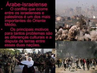 Árabe-Israelense
• O conflito que ocorre
entre os israelenses e
palestinos é um dos mais
importantes do Oriente
Médio.
• Os principais motivos
para tantos problemas são
as diferenças culturais e a
disputa de terras entre
essas duas nações.
• Além disso, devem ser
levados em conta os
interesses econômicos e
políticos nessas regiões.
 