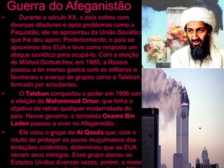 Guerra do Afeganistão
• Durante o século XX, o país sofreu com
diversas ditaduras e após problemas como o
Paquistão, ele se aproximou da União Soviética,
que lhe deu apoio. Posteriormente, o país se
aproximou dos EUA e teve como resposta um
ataque soviético para ocupá-lo. Com a eleição
de Mikhail Gorbatchev, em 1985, a Rússia
passou a ter menos gastos com os militares e
favoreceu o avanço de grupos como o Taleban,
formado por estudantes.
• O Taleban conquistou o poder em 1996 com
a eleição de Mohammad Omar, que tinha o
objetivo de retirar qualquer modernidade do
país. Nesse governo, o terrorista Osama Bin
Laden passou a viver no Afeganistão.
• Ele criou o grupo da Al Qaeda que, com o
intuito de proteger os povos muçulmanos das
tentações ocidentais, determinou que os EUA
seriam seus inimigos. Esse grupo atacou os
Estados Unidos diversas vezes; porém, o maior
 
