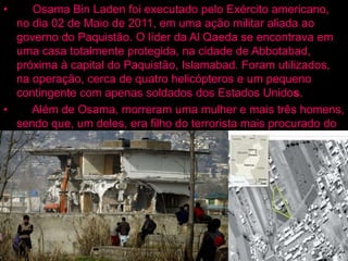 • Osama Bin Laden foi executado pelo Exército americano,
no dia 02 de Maio de 2011, em uma ação militar aliada ao
governo do Paquistão. O líder da Al Qaeda se encontrava em
uma casa totalmente protegida, na cidade de Abbotabad,
próxima à capital do Paquistão, Islamabad. Foram utilizados,
na operação, cerca de quatro helicópteros e um pequeno
contingente com apenas soldados dos Estados Unidos.
• Além de Osama, morreram uma mulher e mais três homens,
sendo que, um deles, era filho do terrorista mais procurado do
mundo. Um exame de DNA foi realizado para comprovar que o
corpo era realmente dele. Segundo as autoridades americanas,
o corpo foi jogado ao mar, respeitando-se as tradições
islâmicas.
 