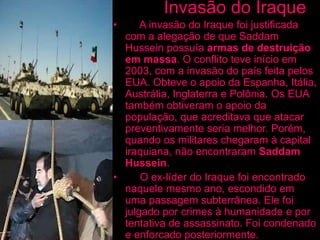 Invasão do Iraque
• A invasão do Iraque foi justificada
com a alegação de que Saddam
Hussein possuía armas de destruição
em massa. O conflito teve início em
2003, com a invasão do país feita pelos
EUA. Obteve o apoio da Espanha, Itália,
Austrália, Inglaterra e Polônia. Os EUA
também obtiveram o apoio da
população, que acreditava que atacar
preventivamente seria melhor. Porém,
quando os militares chegaram à capital
iraquiana, não encontraram Saddam
Hussein.
• O ex-líder do Iraque foi encontrado
naquele mesmo ano, escondido em
uma passagem subterrânea. Ele foi
julgado por crimes à humanidade e por
tentativa de assassinato. Foi condenado
e enforcado posteriormente.
 