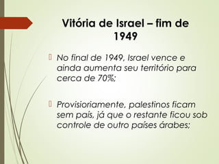 Vitória de Israel – fim de
1949
 No final de 1949, Israel vence e
ainda aumenta seu território para
cerca de 70%;
 Provisioriamente, palestinos ficam
sem país, já que o restante ficou sob
controle de outro países árabes;

 