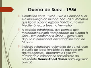 Guerra de Suez - 1956
 Construído entre 1859 e 1869, o Canal de Suez
é o mais longo do mundo. São 163 quilômetros
que ligam o porto egípcio Port-Said, no mar
Mediterrâneo, a Suez, no Vermelho;
 A posição estratégica, que permite que
mercadorias sejam transportadas da Europa à
Ásia – sem contornar a África –, gerou uma
disputa internacional, encerrada há mais de
50 anos;
 Ingleses e franceses, acionários do canal, com
o auxílio de Israel (proibido de navegar em
águas egípcias), atacaram o Egito em
retaliação à campanha nacionalista do
presidente Gamal Abdel Nasser para legitimar
o local;

 