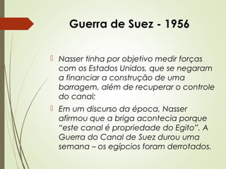 Guerra de Suez - 1956
 Nasser tinha por objetivo medir forças
com os Estados Unidos, que se negaram
a financiar a construção de uma
barragem, além de recuperar o controle
do canal;
 Em um discurso da época, Nasser
afirmou que a briga acontecia porque
“este canal é propriedade do Egito”. A
Guerra do Canal de Suez durou uma
semana – os egípcios foram derrotados.

 