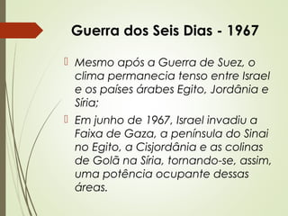 Guerra dos Seis Dias - 1967
 Mesmo após a Guerra de Suez, o
clima permanecia tenso entre Israel
e os países árabes Egito, Jordânia e
Síria;
 Em junho de 1967, Israel invadiu a
Faixa de Gaza, a península do Sinai
no Egito, a Cisjordânia e as colinas
de Golã na Síria, tornando-se, assim,
uma potência ocupante dessas
áreas.

 