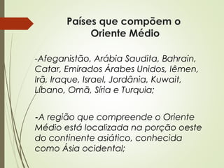 Países que compõem o
Oriente Médio
-Afeganistão, Arábia Saudita, Bahrain,
Catar, Emirados Árabes Unidos, Iêmen,
Irã, Iraque, Israel, Jordânia, Kuwait,
Líbano, Omã, Síria e Turquia;
-A região que compreende o Oriente
Médio está localizada na porção oeste
do continente asiático, conhecida
como Ásia ocidental;

 