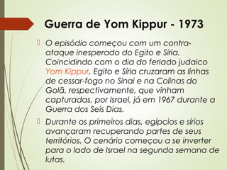 Guerra de Yom Kippur - 1973
 O episódio começou com um contraataque inesperado do Egito e Síria.
Coincidindo com o dia do feriado judaico
Yom Kippur, Egito e Síria cruzaram as linhas
de cessar-fogo no Sinai e na Colinas do
Golã, respectivamente, que vinham
capturadas, por Israel, já em 1967 durante a
Guerra dos Seis Dias.
 Durante os primeiros dias, egípcios e sírios
avançaram recuperando partes de seus
territórios. O cenário começou a se inverter
para o lado de Israel na segunda semana de
lutas.

 