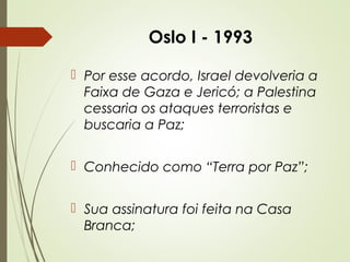 Oslo I - 1993
 Por esse acordo, Israel devolveria a
Faixa de Gaza e Jericó; a Palestina
cessaria os ataques terroristas e
buscaria a Paz;
 Conhecido como “Terra por Paz”;
 Sua assinatura foi feita na Casa
Branca;

 