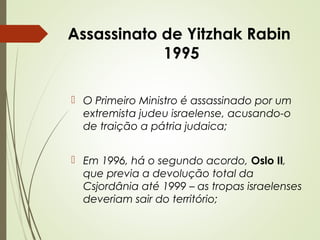 Assassinato de Yitzhak Rabin
1995
 O Primeiro Ministro é assassinado por um
extremista judeu israelense, acusando-o
de traição a pátria judaica;
 Em 1996, há o segundo acordo, Oslo II,
que previa a devolução total da
Csjordânia até 1999 – as tropas israelenses
deveriam sair do território;

 