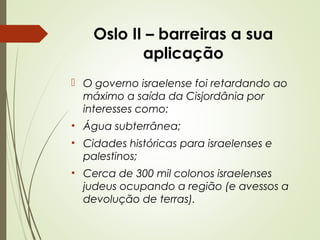Oslo II – barreiras a sua
aplicação
 O governo israelense foi retardando ao
máximo a saída da Cisjordânia por
interesses como:
• Água subterrânea;
• Cidades históricas para israelenses e
palestinos;
• Cerca de 300 mil colonos israelenses
judeus ocupando a região (e avessos a
devolução de terras).

 