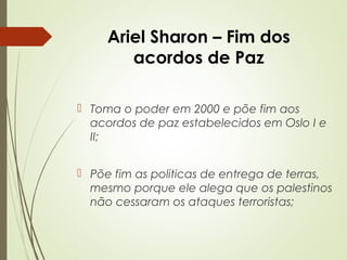 Ariel Sharon – Fim dos
acordos de Paz
 Toma o poder em 2000 e põe fim aos
acordos de paz estabelecidos em Oslo I e
II;
 Põe fim as politicas de entrega de terras,
mesmo porque ele alega que os palestinos
não cessaram os ataques terroristas;

 