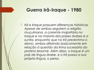 Guerra Irã-Iraque - 1980
 Irã e Iraque possuem diferenças históricas.
Apesar de ambos seguirem a religião
muçulmana, a corrente majoritária no
Iraque e na maioria dos países árabes é a
sunita, enquanto que no Irã predomina o
xiismo, ambos diferindo basicamente em
relação à questão da linha sucessória do
profeta Maomé. Além disso, o Iraque é um
país de língua árabe, e o Irã possui a sua
própria língua, o persa.

 