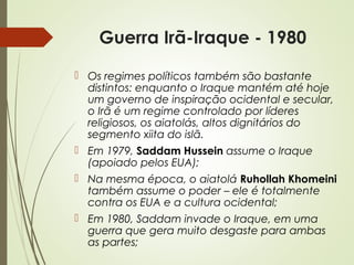 Guerra Irã-Iraque - 1980
 Os regimes políticos também são bastante
distintos: enquanto o Iraque mantém até hoje
um governo de inspiração ocidental e secular,
o Irã é um regime controlado por líderes
religiosos, os aiatolás, altos dignitários do
segmento xiita do islã.
 Em 1979, Saddam Hussein assume o Iraque
(apoiado pelos EUA);
 Na mesma época, o aiatolá Ruhollah Khomeini
também assume o poder – ele é totalmente
contra os EUA e a cultura ocidental;
 Em 1980, Saddam invade o Iraque, em uma
guerra que gera muito desgaste para ambas
as partes;

 