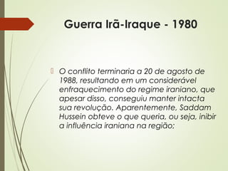Guerra Irã-Iraque - 1980

 O conflito terminaria a 20 de agosto de
1988, resultando em um considerável
enfraquecimento do regime iraniano, que
apesar disso, conseguiu manter intacta
sua revolução. Aparentemente, Saddam
Hussein obteve o que queria, ou seja, inibir
a influência iraniana na região;

 