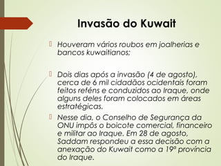 Invasão do Kuwait
 Houveram vários roubos em joalherias e
bancos kuwaitianos;
 Dois dias após a invasão (4 de agosto),
cerca de 6 mil cidadãos ocidentais foram
feitos reféns e conduzidos ao Iraque, onde
alguns deles foram colocados em áreas
estratégicas.
 Nesse dia, o Conselho de Segurança da
ONU impôs o boicote comercial, financeiro
e militar ao Iraque. Em 28 de agosto,
Saddam respondeu a essa decisão com a
anexação do Kuwait como a 19ª província
do Iraque.

 