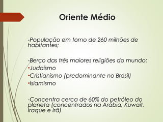 Oriente Médio
-População em torno de 260 milhões de
habitantes;
-Berço das três maiores religiões do mundo:
•Judaísmo
•Cristianismo (predominante no Brasil)
•Islamismo
-Concentra cerca de 60% do petróleo do
planeta (concentrados na Arábia, Kuwait,
Iraque e Irã)

 