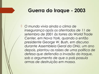 Guerra do Iraque - 2003
 O mundo vivia ainda o clima de
insegurança após os atentados de 11 de
setembro de 2001 às torres do World Trade
Center, em Nova York, quando o então
presidente George W. Bush, em discurso
durante Assembleia Geral da ONU, um ano
depois, plantou as raízes de uma política de
defesa que defendia a invasão do Iraque,
sob o argumento de que o país possuía
armas de destruição em massa.

 