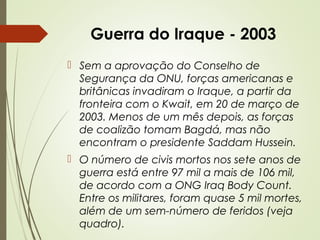 Guerra do Iraque - 2003
 Sem a aprovação do Conselho de
Segurança da ONU, forças americanas e
britânicas invadiram o Iraque, a partir da
fronteira com o Kwait, em 20 de março de
2003. Menos de um mês depois, as forças
de coalizão tomam Bagdá, mas não
encontram o presidente Saddam Hussein.
 O número de civis mortos nos sete anos de
guerra está entre 97 mil a mais de 106 mil,
de acordo com a ONG Iraq Body Count.
Entre os militares, foram quase 5 mil mortes,
além de um sem-número de feridos (veja
quadro).

 