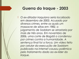 Guerra do Iraque - 2003
 O ex-ditador iraquiano seria localizado
em dezembro de 2003. Acusado por
diversos crimes, entre os quais um
massacre de xiitas em 1982, o
julgamento de Saddam se arrastaria por
mais de três anos. Em novembro de
2006, uma corte de Bagdá o condenou
por crimes contra a humanidade. A
sentença final foi a forca. Um vídeo feito
por celular da execução de Saddam
publicado na internet causou polêmica
pelo tratamento dado ao ex-líder do
Iraque.

 